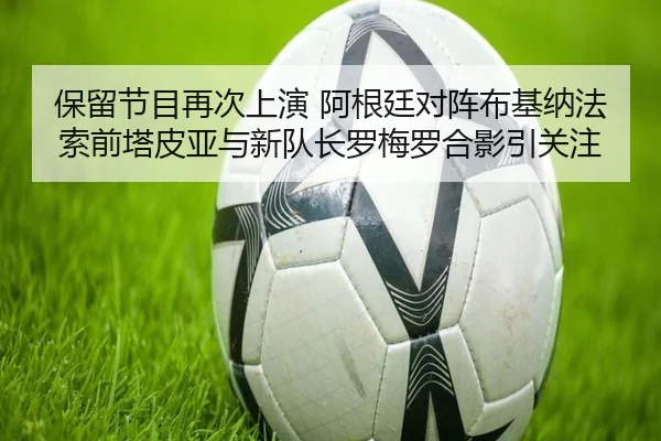 保留节目再次上演 阿根廷对阵布基纳法索前塔皮亚与新队长罗梅罗合影引关注